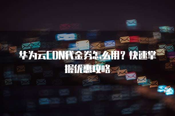 华为云CDN代金券怎么用?快速掌握优惠攻略