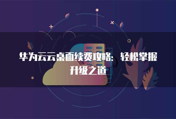 华为云云桌面续费攻略：轻松掌握升级之道