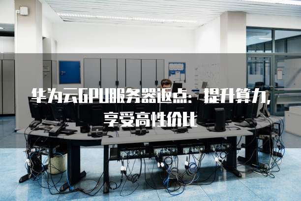 华为云GPU服务器返点:提升算力,享受高性价比