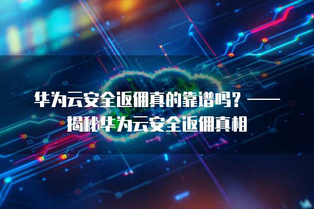 华为云安全返佣真的靠谱吗?——揭秘华为云安全返佣真相