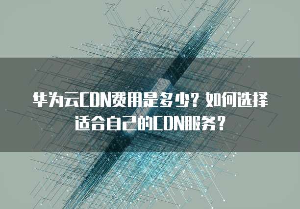 华为云CDN费用是多少?如何选择适合自己的CDN服务?
