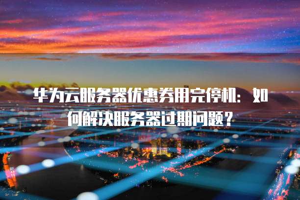 华为云服务器优惠券用完停机:如何解决服务器过期问题?