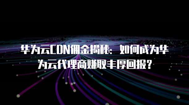 华为云CDN佣金揭秘：如何成为华为云代理商赚取丰厚回报？