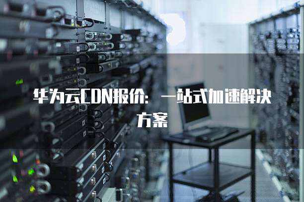 华为云CDN报价:一站式加速解决方案