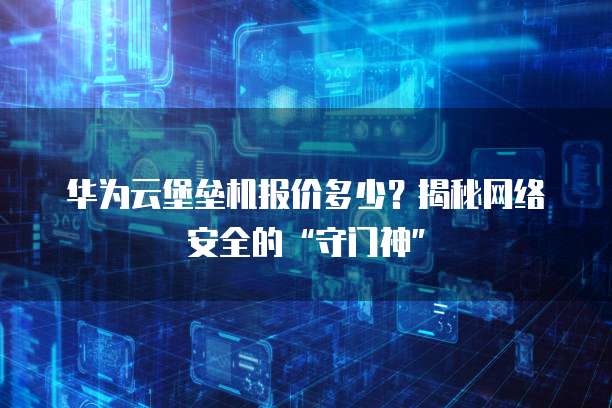 华为云堡垒机报价多少?揭秘网络安全的“守门神”