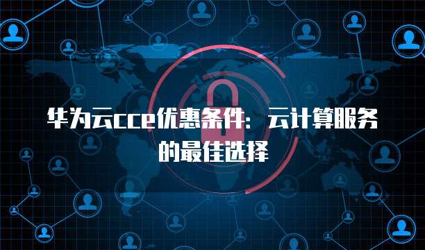 华为云cce优惠条件:云计算服务的最佳选择