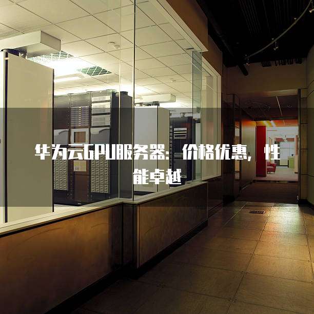 华为云GPU服务器:价格优惠,性能卓越