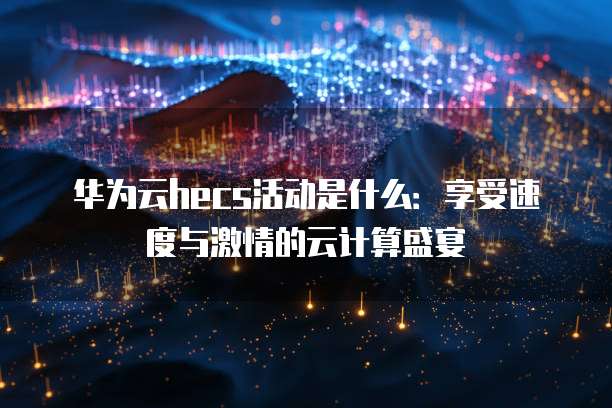 华为云hecs活动是什么:享受速度与激情的云计算盛宴