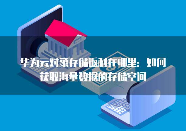华为云对象存储返利在哪里:如何获取海量数据的存储空间