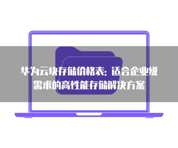华为云块存储价格表: 适合企业级需求的高性能存储解决方案