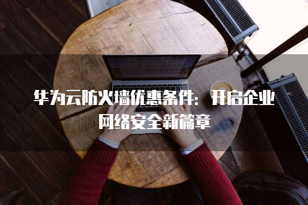 华为云防火墙优惠条件：开启企业网络安全新篇章