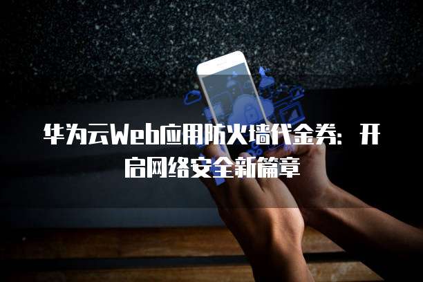 华为云Web应用防火墙代金券:开启网络安全新篇章
