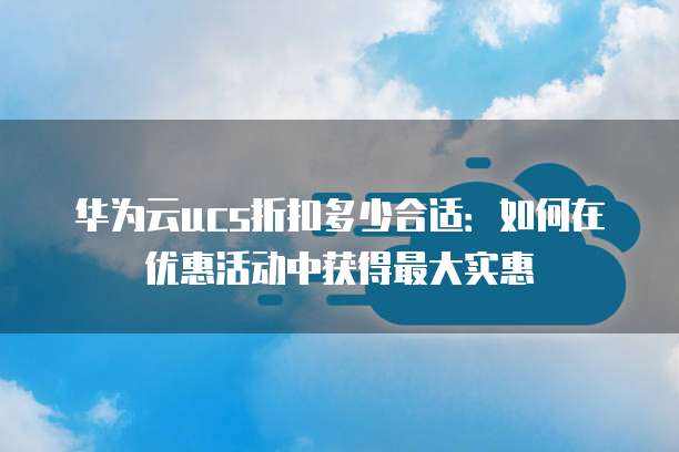 华为云ucs折扣多少合适:如何在优惠活动中获得最大实惠