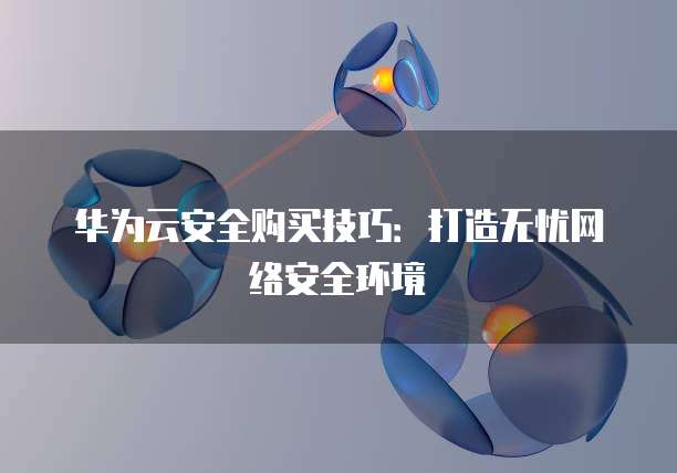 华为云安全购买技巧:打造无忧网络安全环境