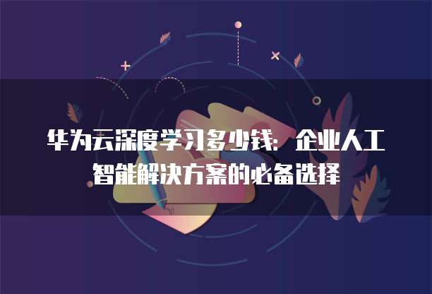 华为云深度学习多少钱:企业人工智能解决方案的必备选择