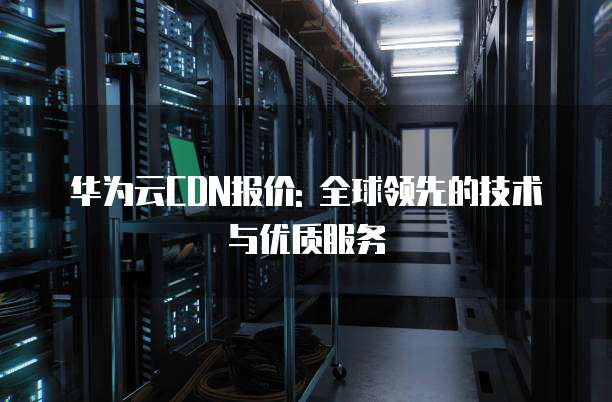 华为云CDN报价: 全球领先的技术与优质服务