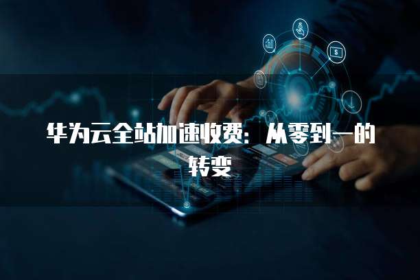 华为云全站加速收费：从零到一的转变