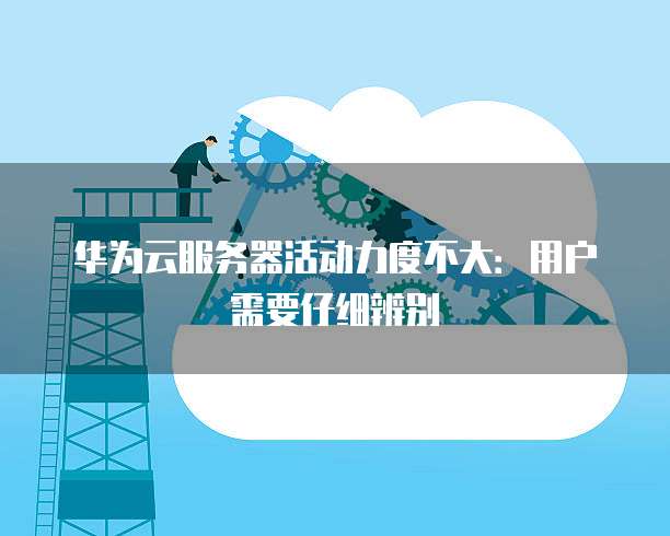 华为云服务器活动力度不大:用户需要仔细辨别
