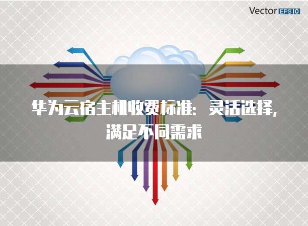 华为云宿主机收费标准:灵活选择,满足不同需求