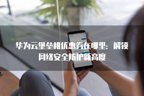 华为云堡垒机优惠券在哪里:解锁网络安全防护新高度