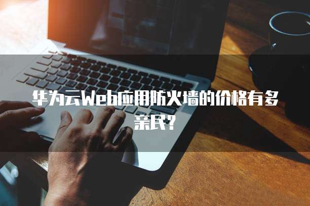 华为云Web应用防火墙的价格有多亲民?
