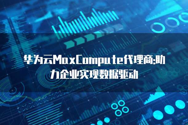 华为云MaxCompute代理商:助力企业实现数据驱动