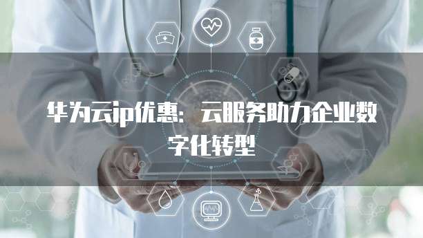 华为云ip优惠:云服务助力企业数字化转型
