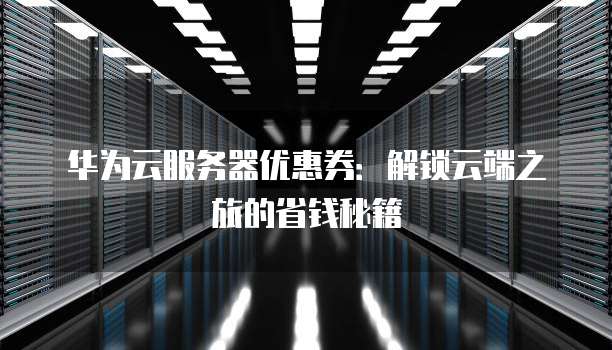 华为云服务器优惠券:解锁云端之旅的省钱秘籍