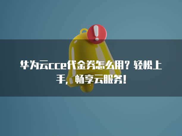 华为云cce代金券怎么用？轻松上手，畅享云服务！