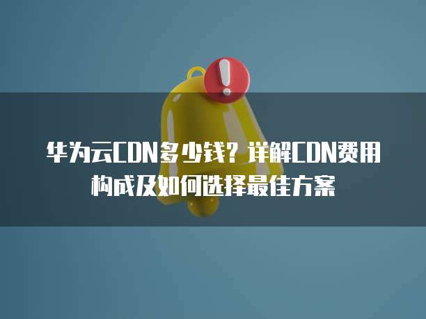 华为云CDN多少钱?详解CDN费用构成及如何选择最佳方案