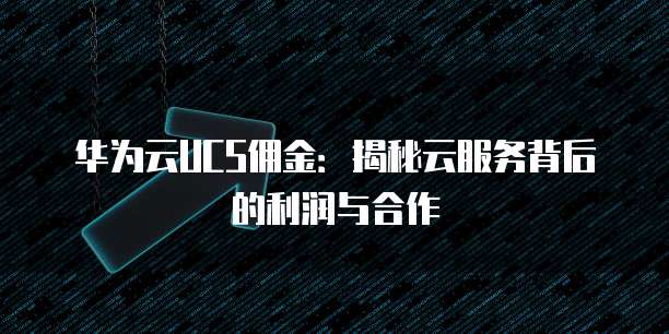华为云UCS佣金：揭秘云服务背后的利润与合作