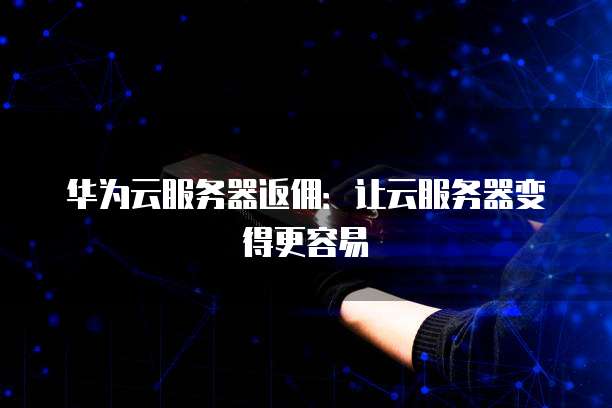 华为云服务器返佣:让云服务器变得更容易