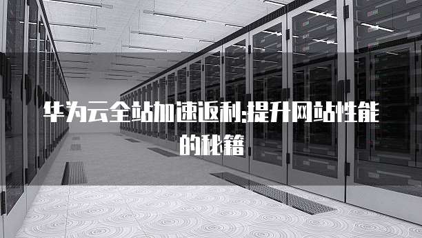 华为云全站加速返利:提升网站性能的秘籍