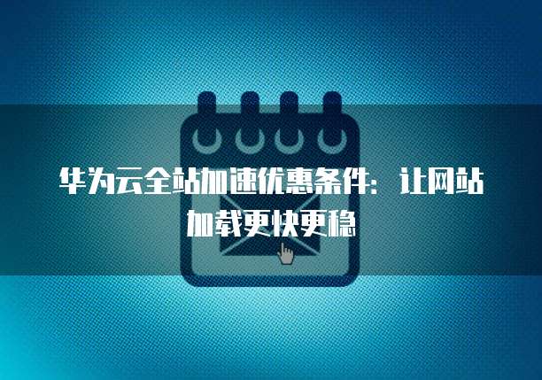 华为云全站加速优惠条件：让网站加载更快更稳