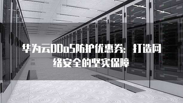 华为云DDoS防护优惠券:打造网络安全的坚实保障