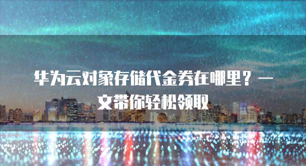 华为云对象存储代金券在哪里?一文带你轻松领取