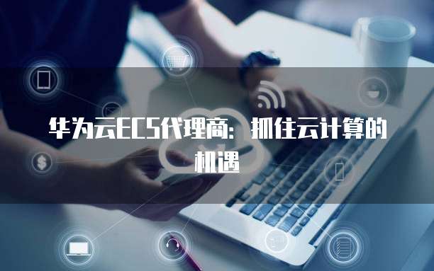 华为云ECS代理商：抓住云计算的机遇
