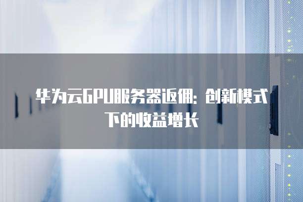 华为云GPU服务器返佣: 创新模式下的收益增长
