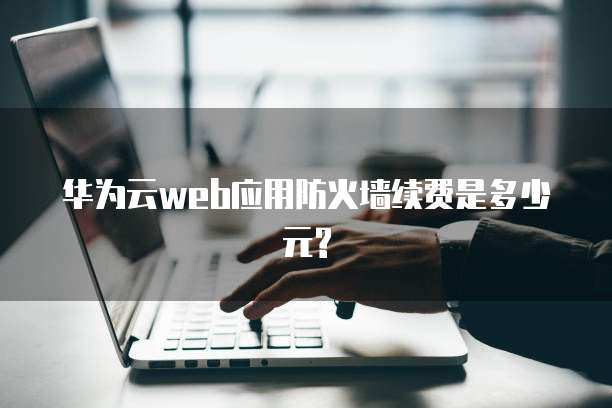 华为云web应用防火墙续费是多少元?