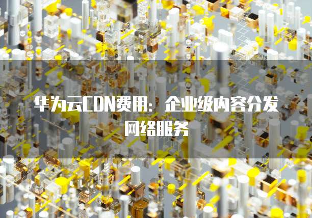 华为云CDN费用:企业级内容分发网络服务