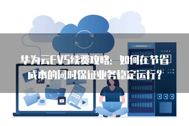 华为云EVS续费攻略:如何在节省成本的同时保证业务稳定运行?