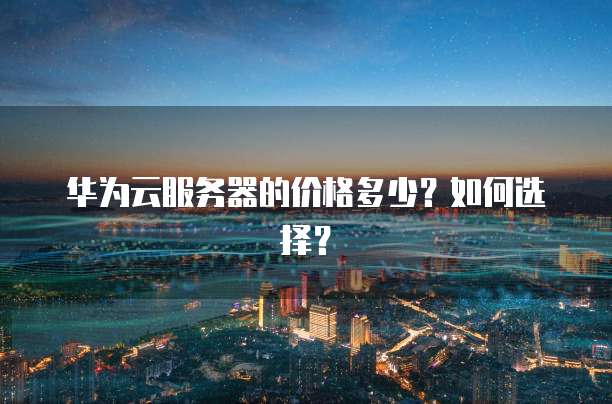 华为云服务器的价格多少？如何选择？