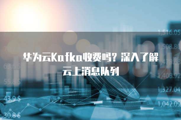 华为云Kafka收费吗？深入了解云上消息队列