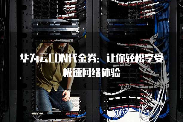 华为云CDN代金券:让你轻松享受极速网络体验