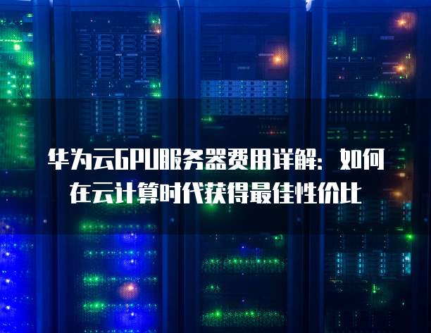 华为云GPU服务器费用详解:如何在云计算时代获得最佳性价比