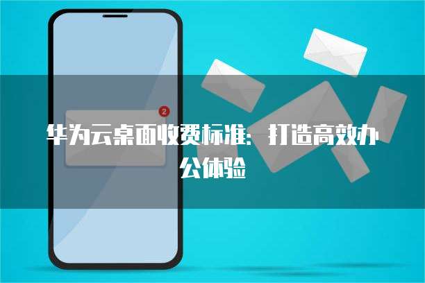 华为云桌面收费标准:打造高效办公体验