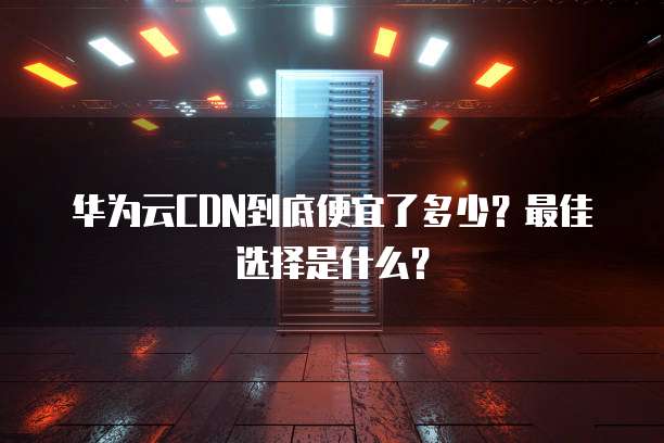 华为云CDN到底便宜了多少?最佳选择是什么?