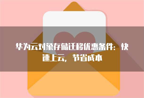 华为云对象存储迁移优惠条件：快速上云，节省成本
