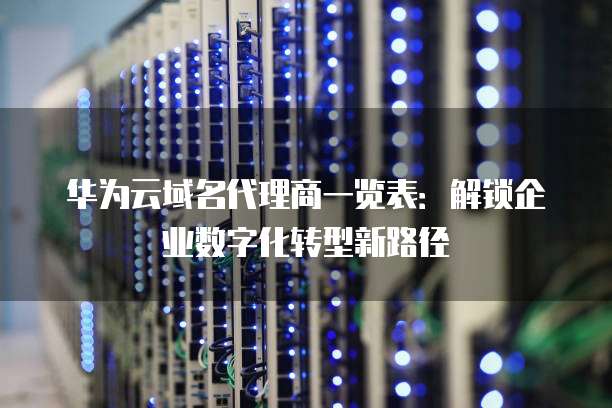 华为云域名代理商一览表:解锁企业数字化转型新路径