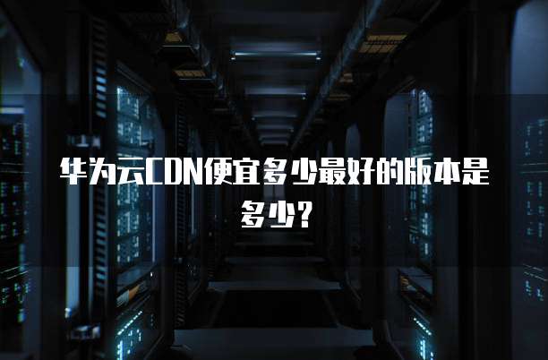 华为云CDN便宜多少最好的版本是多少?